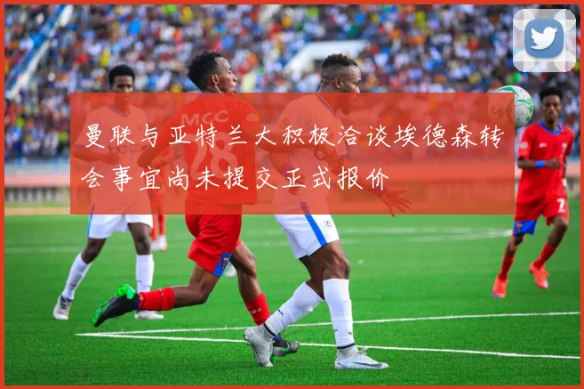 曼联与亚特兰大积极洽谈埃德森转会事宜尚未提交正式报价