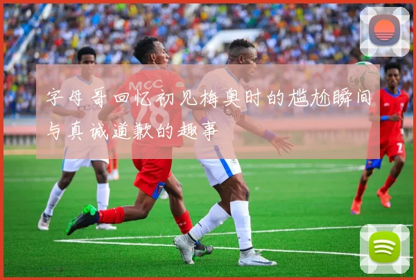 字母哥回忆初见梅奥时的尴尬瞬间与真诚道歉的趣事