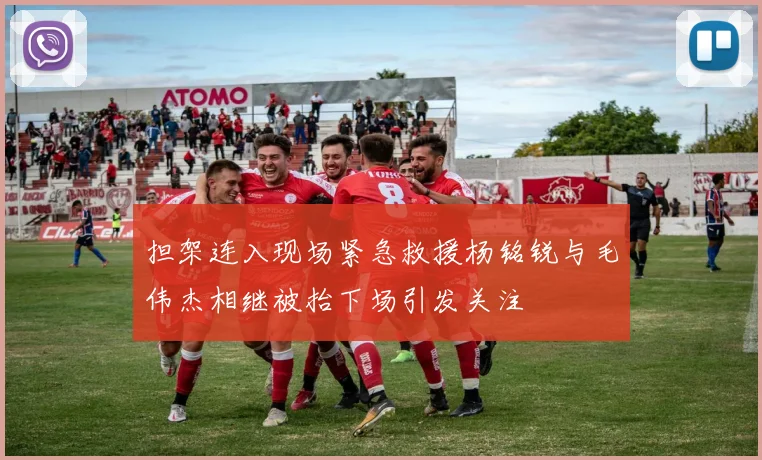 担架连入现场紧急救援杨铭锐与毛伟杰相继被抬下场引发关注
