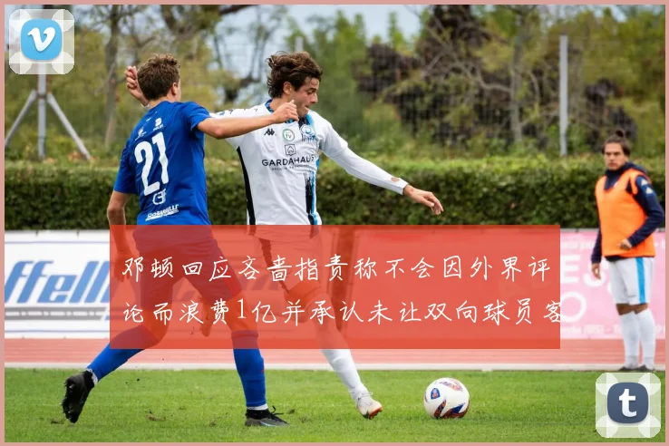 邓顿回应吝啬指责称不会因外界评论而浪费1亿并承认未让双向球员客场是失误