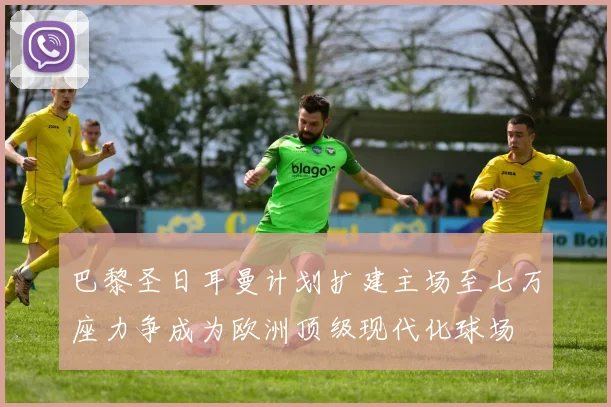 巴黎圣日耳曼计划扩建主场至七万座力争成为欧洲顶级现代化球场