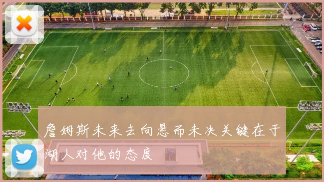 詹姆斯未来去向悬而未决关键在于湖人对他的态度