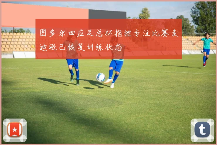 图多尔回应足总杯指控专注比赛麦迪逊已恢复训练状态