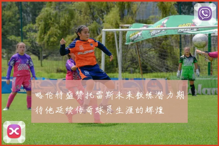 略伦特盛赞托雷斯未来教练潜力期待他延续传奇球员生涯的辉煌