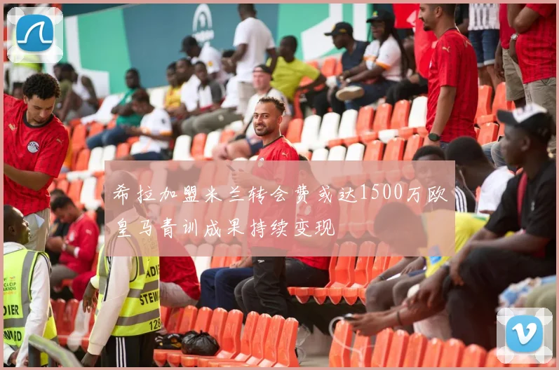 希拉加盟米兰转会费或达1500万欧皇马青训成果持续变现