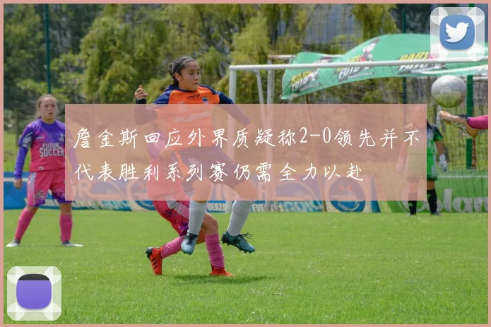 詹金斯回应外界质疑称2-0领先并不代表胜利系列赛仍需全力以赴