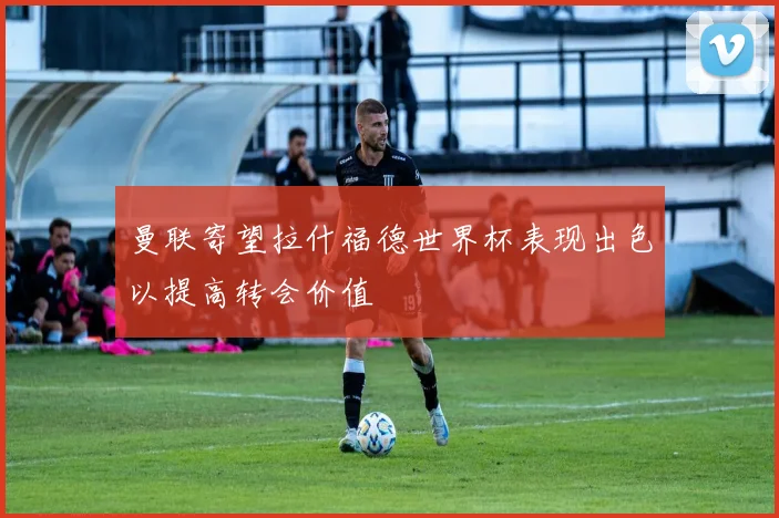 曼联寄望拉什福德世界杯表现出色以提高转会价值
