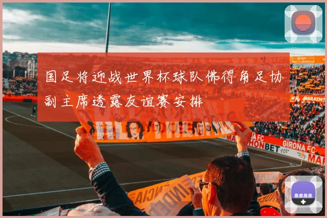 国足将迎战世界杯球队佛得角足协副主席透露友谊赛安排