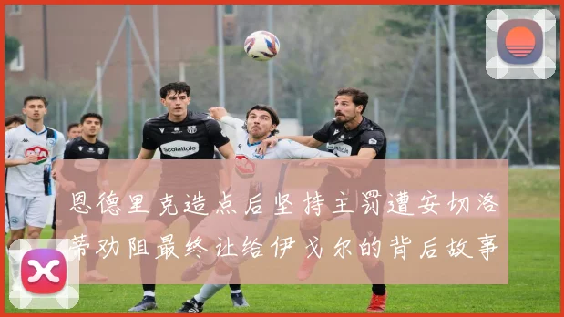 恩德里克造点后坚持主罚遭安切洛蒂劝阻最终让给伊戈尔的背后故事