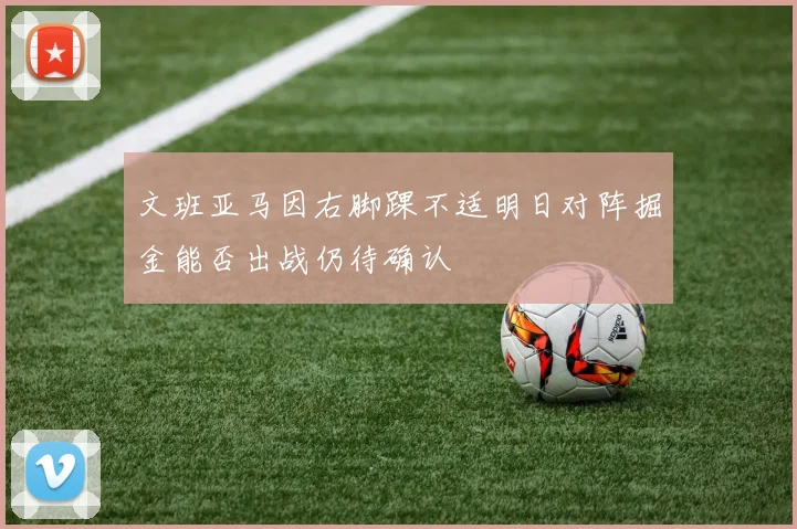 文班亚马因右脚踝不适明日对阵掘金能否出战仍待确认