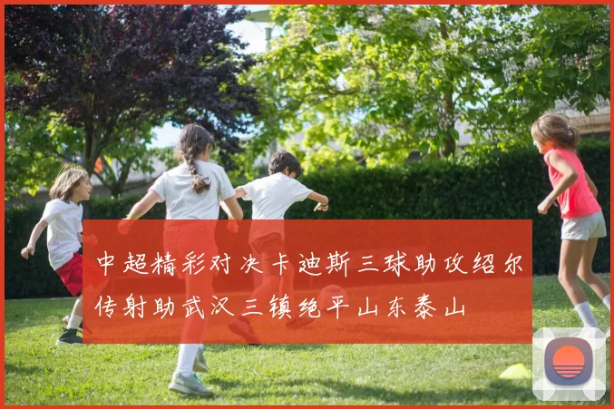中超精彩对决卡迪斯三球助攻绍尔传射助武汉三镇绝平山东泰山