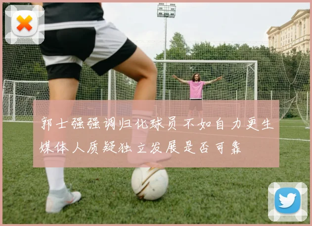 郭士强强调归化球员不如自力更生媒体人质疑独立发展是否可靠