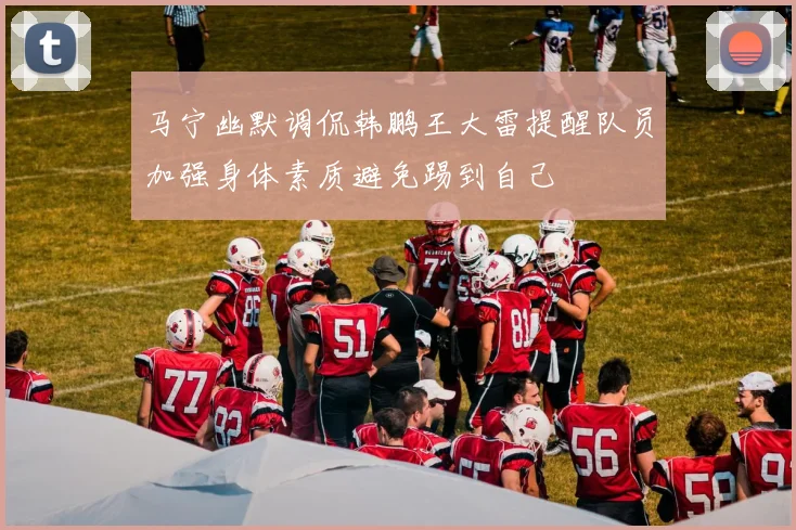马宁幽默调侃韩鹏王大雷提醒队员加强身体素质避免踢到自己