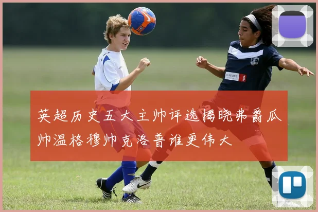 英超历史五大主帅评选揭晓弗爵瓜帅温格穆帅克洛普谁更伟大