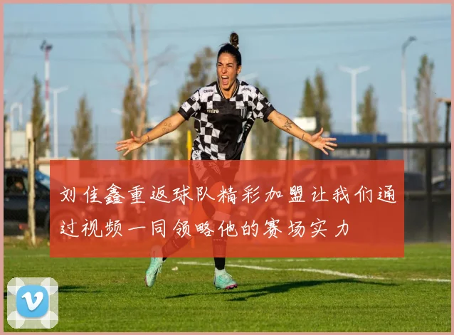 刘佳鑫重返球队精彩加盟让我们通过视频一同领略他的赛场实力