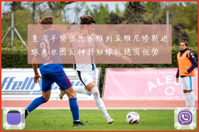 皇马半场领先塞维利亚维尼修斯进球库尔图瓦神扑助球队稳固优势