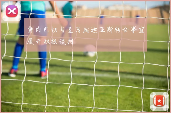 费内巴切与皇马就迪亚斯转会事宜展开积极谈判