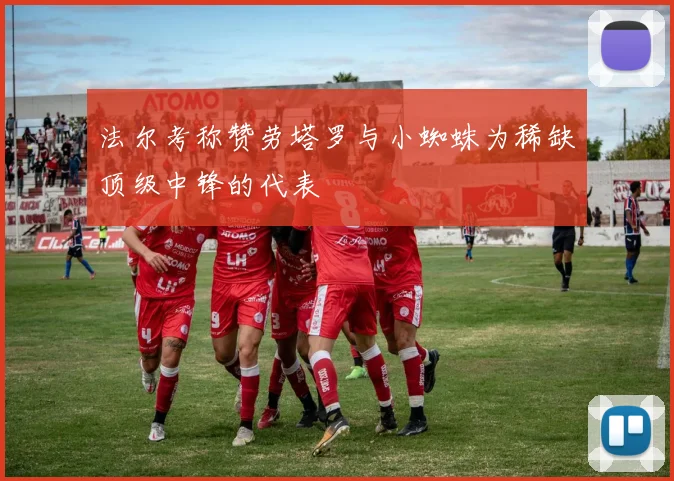 法尔考称赞劳塔罗与小蜘蛛为稀缺顶级中锋的代表