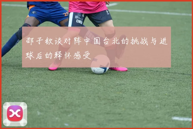 邵子钦谈对阵中国台北的挑战与进球后的释怀感受