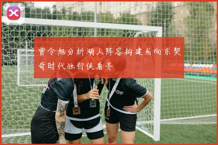 曾令旭分析湖人阵容构建或向东契奇时代独行侠看齐