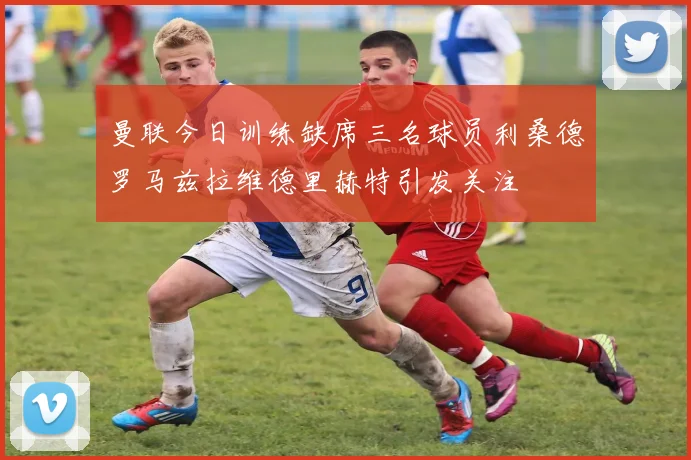 曼联今日训练缺席三名球员利桑德罗马兹拉维德里赫特引发关注