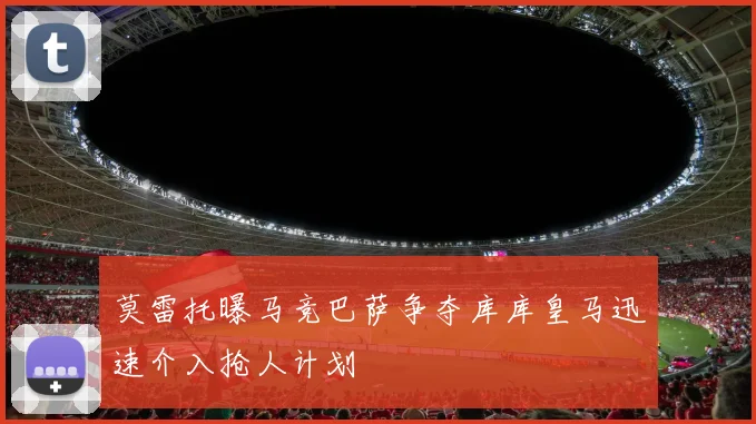 莫雷托曝马竞巴萨争夺库库皇马迅速介入抢人计划
