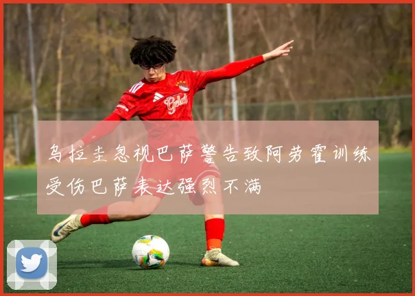 乌拉圭忽视巴萨警告致阿劳霍训练受伤巴萨表达强烈不满