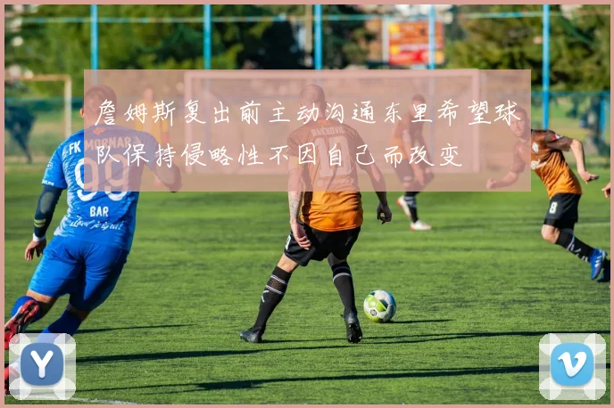 詹姆斯复出前主动沟通东里希望球队保持侵略性不因自己而改变