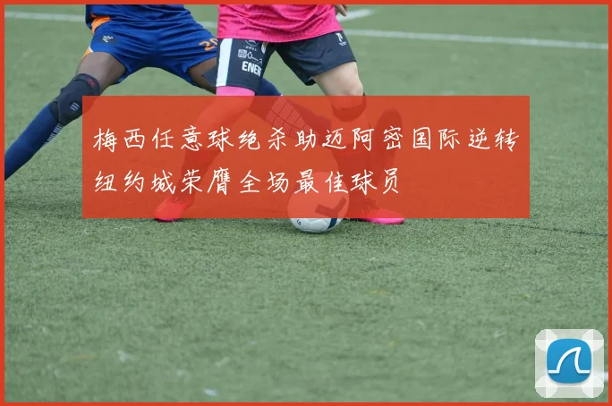 梅西任意球绝杀助迈阿密国际逆转纽约城荣膺全场最佳球员
