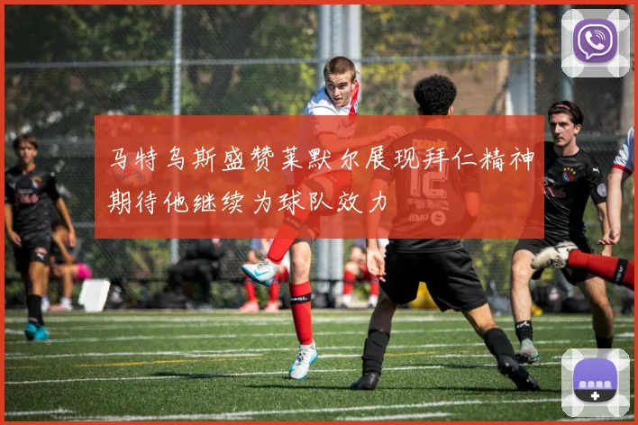 马特乌斯盛赞莱默尔展现拜仁精神期待他继续为球队效力