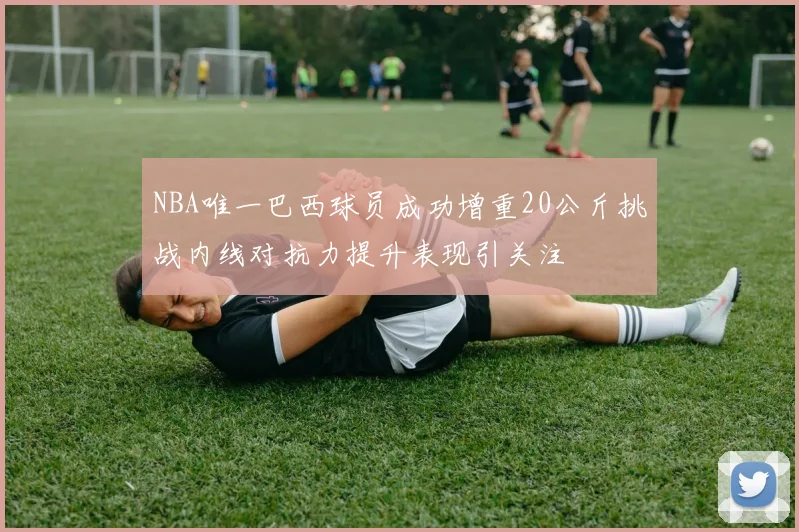 NBA唯一巴西球员成功增重20公斤挑战内线对抗力提升表现引关注